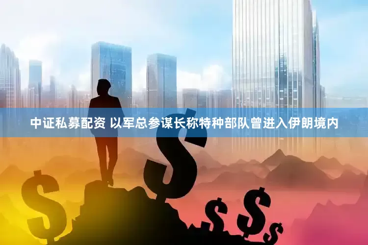 中证私募配资 以军总参谋长称特种部队曾进入伊朗境内
