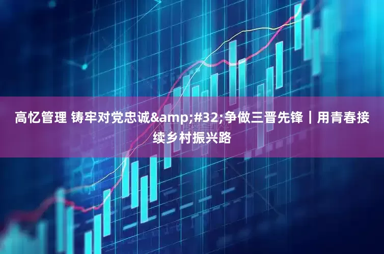 高忆管理 铸牢对党忠诚&#32;争做三晋先锋｜用青春接续乡村振兴路