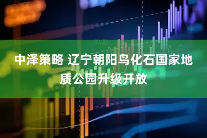 中泽策略 辽宁朝阳鸟化石国家地质公园升级开放