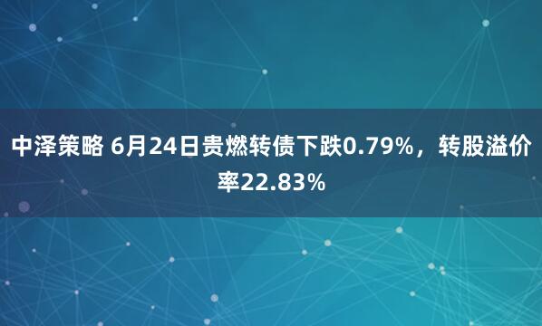 中泽策略 6月24日贵燃转债下跌0.79%，转股溢价率22.83%