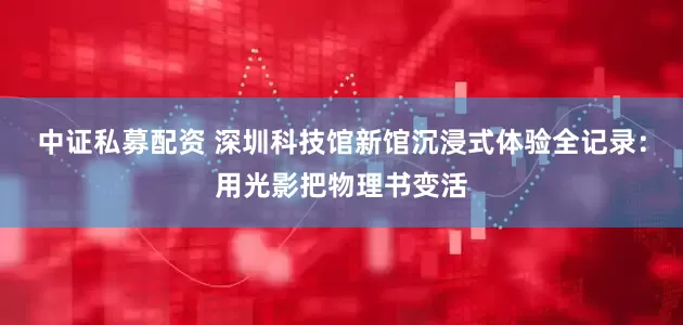 中证私募配资 深圳科技馆新馆沉浸式体验全记录：用光影把物理书变活