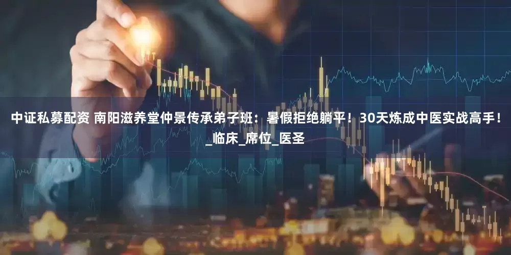 中证私募配资 南阳滋养堂仲景传承弟子班：暑假拒绝躺平！30天炼成中医实战高手！_临床_席位_医圣