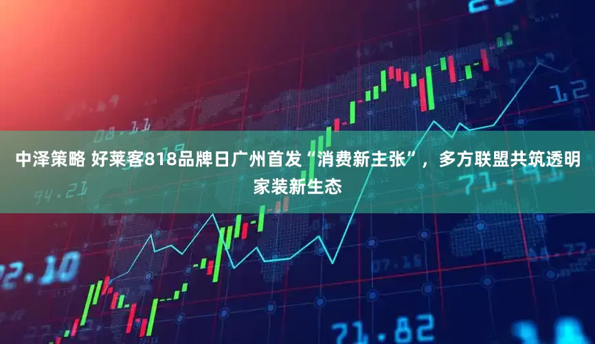 中泽策略 好莱客818品牌日广州首发“消费新主张”，多方联盟共筑透明家装新生态