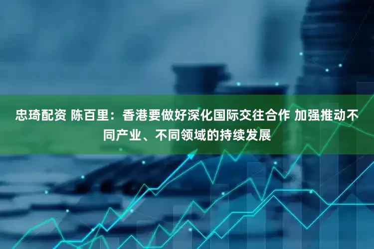 忠琦配资 陈百里：香港要做好深化国际交往合作 加强推动不同产业、不同领域的持续发展