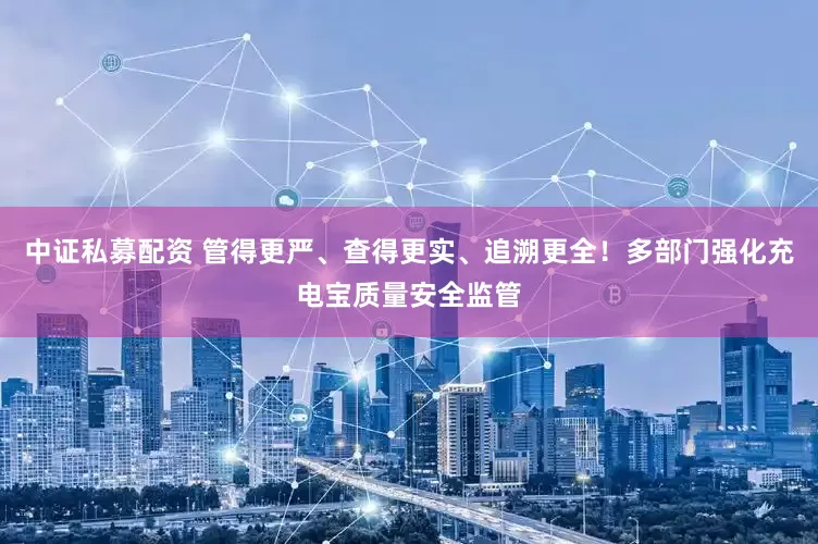 中证私募配资 管得更严、查得更实、追溯更全！多部门强化充电宝质量安全监管