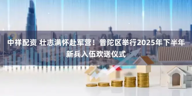中祥配资 壮志满怀赴军营！普陀区举行2025年下半年新兵入伍欢送仪式