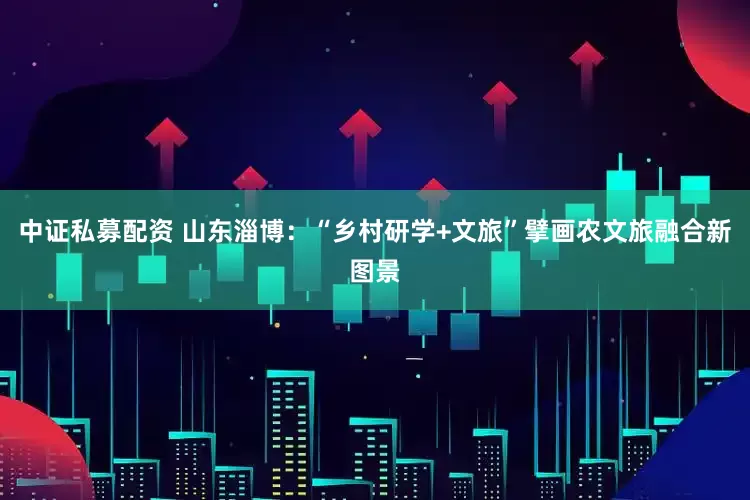 中证私募配资 山东淄博：“乡村研学+文旅”擘画农文旅融合新图景