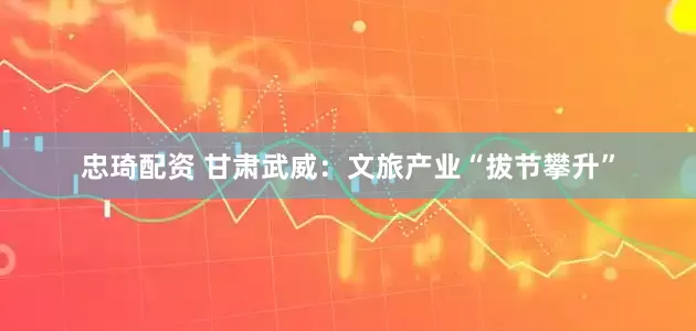 忠琦配资 甘肃武威：文旅产业“拔节攀升”
