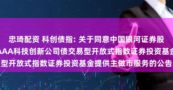 忠琦配资 科创债指: 关于同意中国银河证券股份有限公司为招商中证AAA科技创新公司债交易型开放式指数证券投资基金提供主做市服务的公告