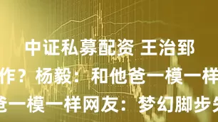 中证私募配资 王治郅儿子已工作？杨毅：和他爸一模一样网友：梦幻脚步失传