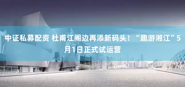 中证私募配资 杜甫江阁边再添新码头！“趣游湘江”5月1日正式试运营