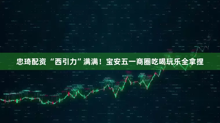 忠琦配资 “西引力”满满！宝安五一商圈吃喝玩乐全拿捏
