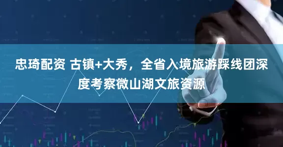 忠琦配资 古镇+大秀，全省入境旅游踩线团深度考察微山湖文旅资源