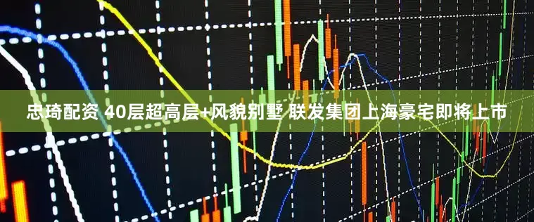 忠琦配资 40层超高层+风貌别墅 联发集团上海豪宅即将上市